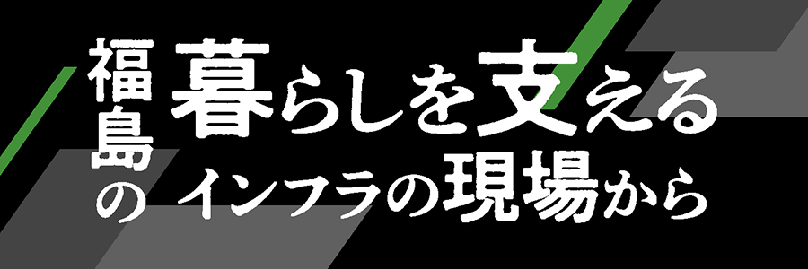 福島の暮らしを支えるインフラの現場から